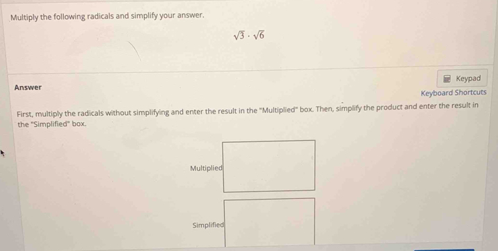 Multiply the following radicals and simplify your answer.
sqrt(3)· sqrt(6)
Keypad 
Answer 
Keyboard Shortcuts 
First, multiply the radicals without simplifying and enter the result in the "Multiplied" box. Then, simplify the product and enter the result in 
the ''Simplified' box.