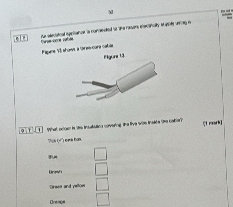 An electrical appliance is connected to the mains electricity supply using a
three-core cable.
Figure 13 shows a three-core cable.
0 . What colour is the Insulation covering the live wire inside the cable? (1 mark)
Tick (√) one box.
Blue
Brown
Green and yellow
Orange