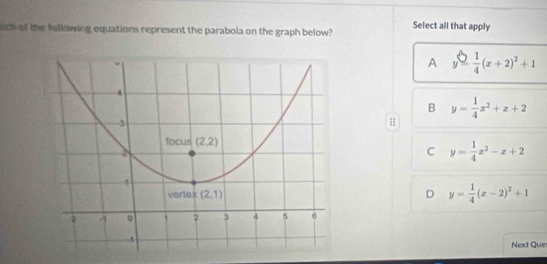 ch of the fellowing equations represent the parabola on the graph below?
Select all that apply
A y= 1/4 (x+2)^2+1
B y= 1/4 x^2+x+2;;
y= 1/4 x^2-x+2
C
D y= 1/4 (x-2)^2+1
Next Que