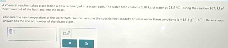 A chemical reaction takes place inside a flask submerged in a water bath. The water bath contains 5.30 kg of water at 23.5°C During the reaction 107, kJ of 
heat flows out of the bath and into the flask. 
Calculate the new temperature of the water bath. You can assume the specific heat capacity of water under these conditions is 4.18J· g^(-1)· K^(-1). Be sure your 
answer has the correct number of significant digits.
□°C
□ =□^(□)
×