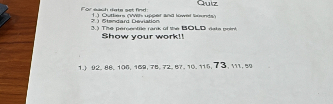 Quiz 
For each data set find: 
1.) Outliers (With upper and lower bounds) 
2.) Standard Deviation 
3.) The percentile rank of the BOLD data point 
Show your work!! 
1.) 92, 88, 106, 169, 76, 72, 67, 10, 115, 73, 111, 59