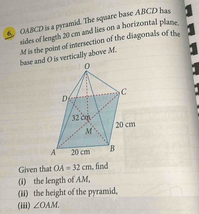 OABCD is a pyramid. The square base ABCD has 1
sides of length 20 cm and lies on a horizontal plane.
M is the point of intersection of the diagonals of the 
base and O is vertically above M. 
Given that C OA=32cm , find 
(i) the length of AM, 
(ii) the height of the pyramid, 
(iii) ∠ OAM.