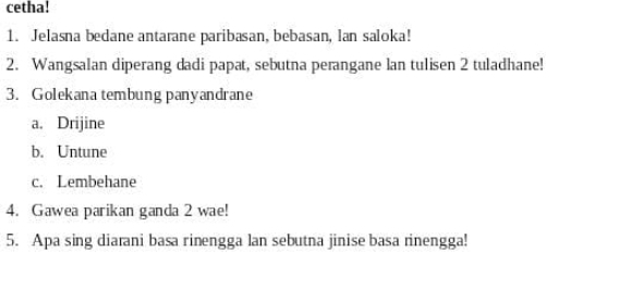 cetha! 
1. Jelasna bedane antarane paribasan, bebasan, lan saloka! 
2. Wangsalan diperang dadi papat, sebutna perangane lan tuli sen 2 tuladhane! 
3. Golekana tembung panyandrane 
a. Drijine 
b. Untune 
c. Lembehane 
4. Gawea parikan ganda 2 wae! 
5. Apa sing diarani basa rinengga lan sebutna jinise basa rinengga!