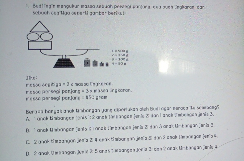 Budi ingin mengukur massa sebuah persegi panjang, dua buah lingkaran, dan
sebuah segitiga seperti gambar berikut:
Jika:
massa segitig n =2* massa lingkaran,
massa persegi panjang =3* r mɑssɑ lingkaran,
massa persegi panjang =450 3ram
Berapa banyak anak timbangan yang diperlukan oleh Budi agar neraca itu seimbang?
A. 1 anak timbangan jenis 1; 2 anak timbangan jenis 2; dan 1 anak timbangan jenis 3.
B. 1 anak timbangan jenis 1; 1 anak timbangan jenis 2; dan 3 anak timbangan jenis 3.
C. 2 anak timbangan jenis 2; 4 anak timbangan jenis 3; dan 2 anak timbangan jenis 4.
D. 2 anak timbangan jenis 2:5 anak timbangan jenis 3; dan 2 anak timbangan jenis 4.