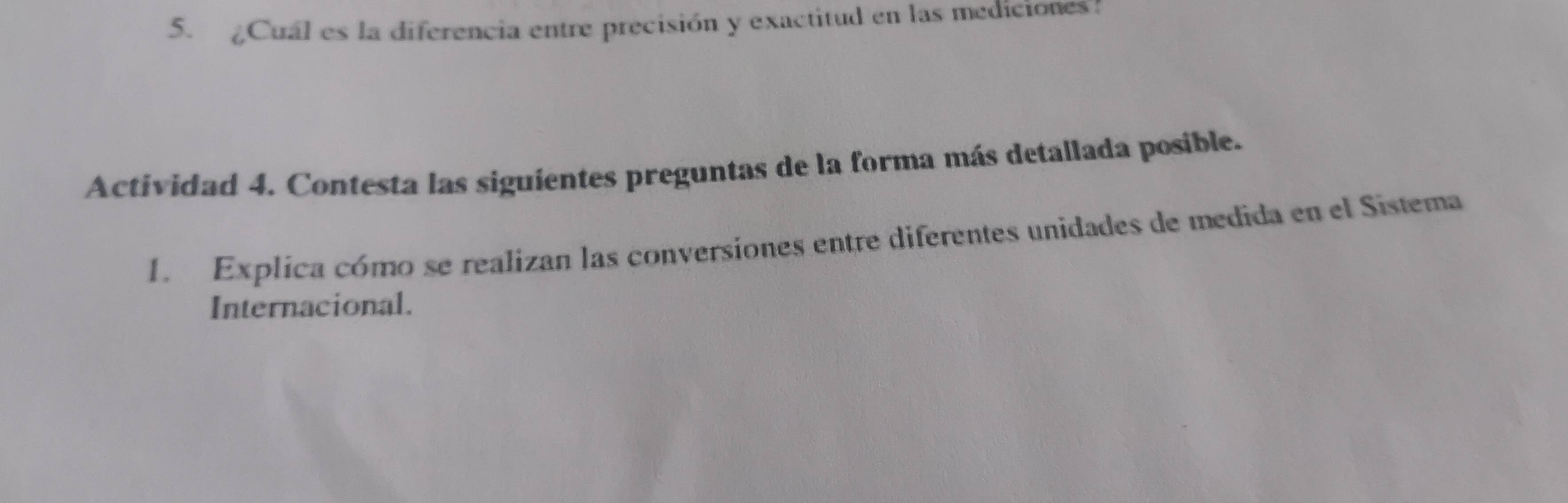 Cual es la diferencia entre precisión y exactitud en las mediciones! 
Actividad 4. Contesta las siguientes preguntas de la forma más detallada posible. 
1. Explica cómo se realizan las conversiones entre diferentes unidades de medida en el Sistema 
Internacional.