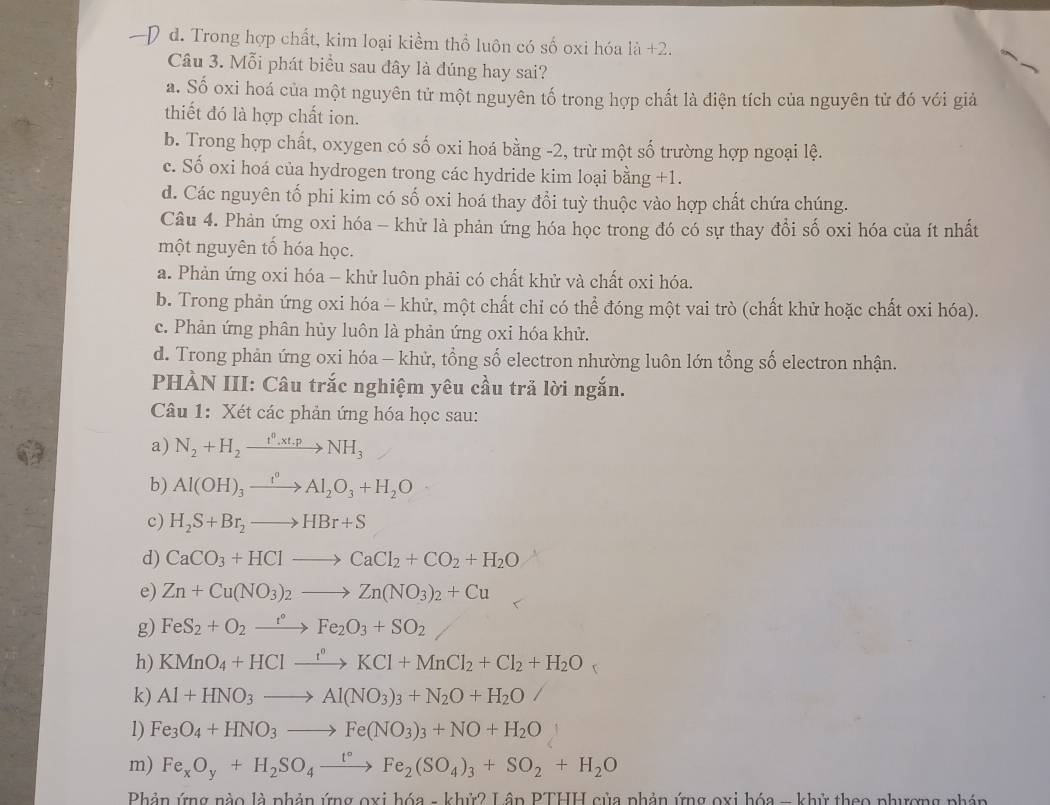 d. Trong hợp chất, kim loại kiểm thổ luôn có số oxi hóa là +2.
Câu 3. Mỗi phát biểu sau đây là đúng hay sai?
a. Số oxi hoá của một nguyên tử một nguyên tố trong hợp chất là điện tích của nguyên tử đó với giả
thiết đó là hợp chất ion.
b. Trong hợp chất, oxygen có số oxi hoá bằng -2, trừ một số trường hợp ngoại lệ.
c. Số oxi hoá của hydrogen trong các hydride kim loại bằng +1.
d. Các nguyên tổ phi kim có số oxi hoá thay đổi tuỳ thuộc vào hợp chất chứa chúng.
Câu 4. Phản ứng oxi hóa - khử là phản ứng hóa học trong đó có sự thay đổi số oxi hóa của ít nhất
một nguyên tố hóa học.
a. Phản ứng oxi hóa - khử luôn phải có chất khử và chất oxi hóa.
b. Trong phản ứng oxi hóa - khử, một chất chỉ có thể đóng một vai trò (chất khử hoặc chất oxi hóa).
c. Phản ứng phân hủy luôn là phản ứng oxi hóa khử.
d. Trong phản ứng oxi hóa - khử, tổng số electron nhường luôn lớn tổng số electron nhận.
PHÀN III: Câu trắc nghiệm yêu cầu trả lời ngắn.
Câu 1: Xét các phản ứng hóa học sau:
a) N_2+H_2xrightarrow t^0,xt.pNH_3
b) Al(OH)_3xrightarrow t^0Al_2O_3+H_2O
c) H_2S+Br_2to HBr+S
d) CaCO_3+HClto CaCl_2+CO_2+H_2O
e) Zn+Cu(NO_3)_2to Zn(NO_3)_2+Cu
g) FeS_2+O_2xrightarrow r°Fe_2O_3+SO_2
h) KMnO_4+HClxrightarrow f°KCl+MnCl_2+Cl_2+H_2O
k) Al+HNO_3to Al(NO_3)_3+N_2O+H_2O
l) Fe_3O_4+HNO_3to Fe(NO_3)_3+NO+H_2O
m) Fe_xO_y+H_2SO_4xrightarrow t°Fe_2(SO_4)_3+SO_2+H_2O
Phản ứng nào là phản ứng oxi hóa - khử2 Lâp PTHH của phản ứng oxi hóa - khử theo phượng phán