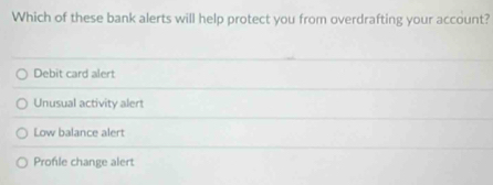 Which of these bank alerts will help protect you from overdrafting your account?
Debit card alert
Unusual activity alert
Low balance alert
Profile change alert