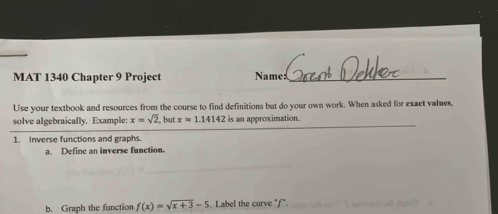 MAT 1340 Chapter 9 Project Name:_ 
Use your textbook and resources from the course to find definitions but do your own work. When asked for exact values, 
_ 
solve algebraically. Example: x=sqrt(2), , but xapprox 1.14142 is an approximation. 
1. Inverse functions and graphs. 
a. Define an inverse function. 
b. Graph the function f(x)=sqrt(x+3)-5. Label the curve "f".