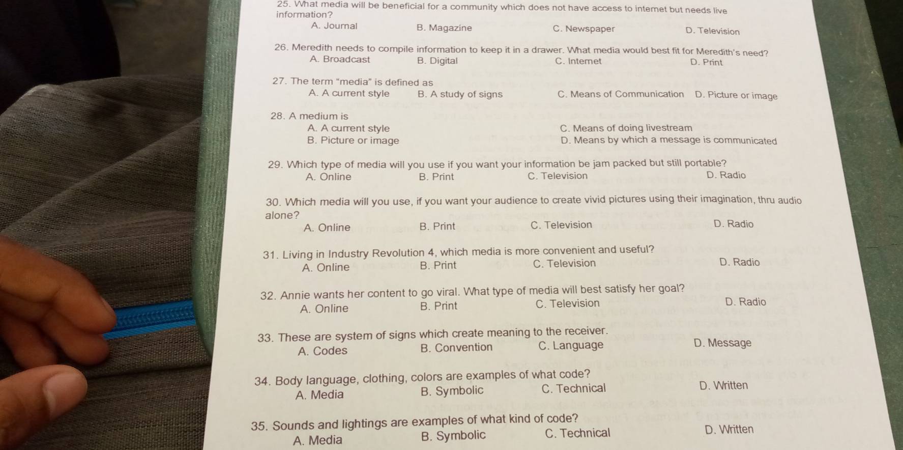 What media will be beneficial for a community which does not have access to interet but needs live
information?
A. Journal B. Magazine C. Newspaper D. Television
26. Meredith needs to compile information to keep it in a drawer. What media would best fit for Meredith's need?
A. Broadcast B. Digital C. Intemet D. Print
27. The term “media” is defined as
A. A current style B. A study of signs C. Means of Communication D. Picture or image
28. A medium is
A. A current style C. Means of doing livestream
B. Picture or image D. Means by which a message is communicated
29. Which type of media will you use if you want your information be jam packed but still portable?
A. Online B. Print C. Television D. Radio
30. Which media will you use, if you want your audience to create vivid pictures using their imagination, thru audio
alone?
A. Online B. Print C. Television D. Radio
31. Living in Industry Revolution 4, which media is more convenient and useful?
A. Online B. Print C. Television D. Radio
32. Annie wants her content to go viral. What type of media will best satisfy her goal?
A. Online B. Print C. Television D. Radio
33. These are system of signs which create meaning to the receiver.
A. Codes B. Convention C. Language D. Message
34. Body language, clothing, colors are examples of what code?
A. Media B. Symbolic C. Technical
D. Written
35. Sounds and lightings are examples of what kind of code?
A. Media B. Symbolic C. Technical
D. Written