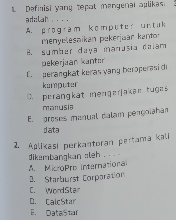 Definisi yang tepat mengenai aplikasi
adalah . . . .
A. program komputer un t uk
menyelesaikan pekerjaan kantor
B. sumber daya manusia dalam
pekerjaan kantor
C. perangkat keras yang beroperasi di
komputer
D. perangkat mengerjakan tugas
manusia
E. proses manual dalam pengolahan
data
2. Aplikasi perkantoran pertama kali
dikembangkan oleh . . . .
A. MicroPro International
B. Starburst Corporation
C. WordStar
D. CalcStar
E. DataStar