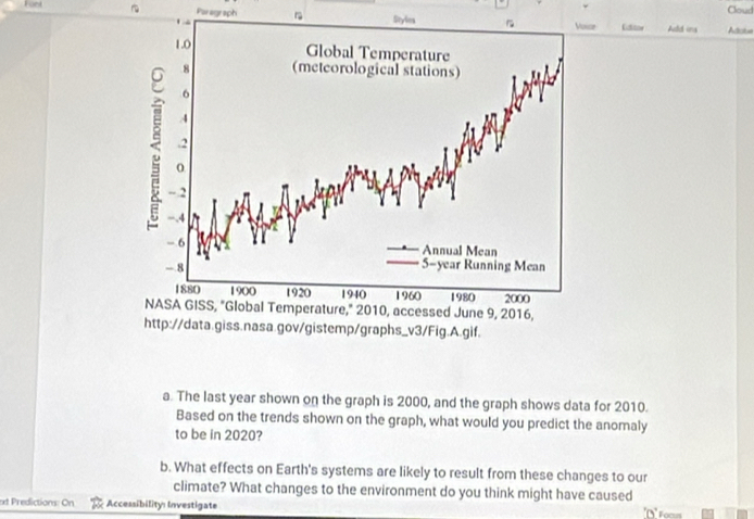 Fort Cloud 
Poragraph 
. n Styles 1 Vonce Lititoe Add ins Atcla 
1.0 
Global Temperature 
8 (metcorological stations)
6
4. 2
-.2
−.4
- 6 Annual Mean
- 8 5 -year Running Mean
1880 1900 1920 1940 1960 1980 2000
NASA GISS, "Global Temperature," 2010, accessed June 9, 2016, 
http://data.giss.nasa.gov/gistemp/graphs_v3/Fig.A.gif. 
a. The last year shown on the graph is 2000, and the graph shows data for 2010. 
Based on the trends shown on the graph, what would you predict the anomaly 
to be in 2020? 
b. What effects on Earth's systems are likely to result from these changes to our 
climate? What changes to the environment do you think might have caused 
t Predictions: On Accessibility: Investigate