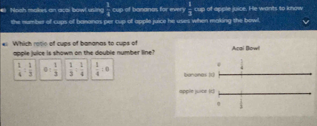 Noah makes an acai bowl using  1/4  cup of bananas for every  1/3  cup of apple juice. He wants to know
the number of cups of bananas per cup of apple juice he uses when making the bowl.
Which ratio of cups of bananas to cups of
Acai Bowl
apple juice is shown on the double number line?
 1/4 : 1/3  o: 1/3   1/3 : 1/4   1/4 :0
0  1/4 
bananas (c)
apple juice (c)
 1/3 