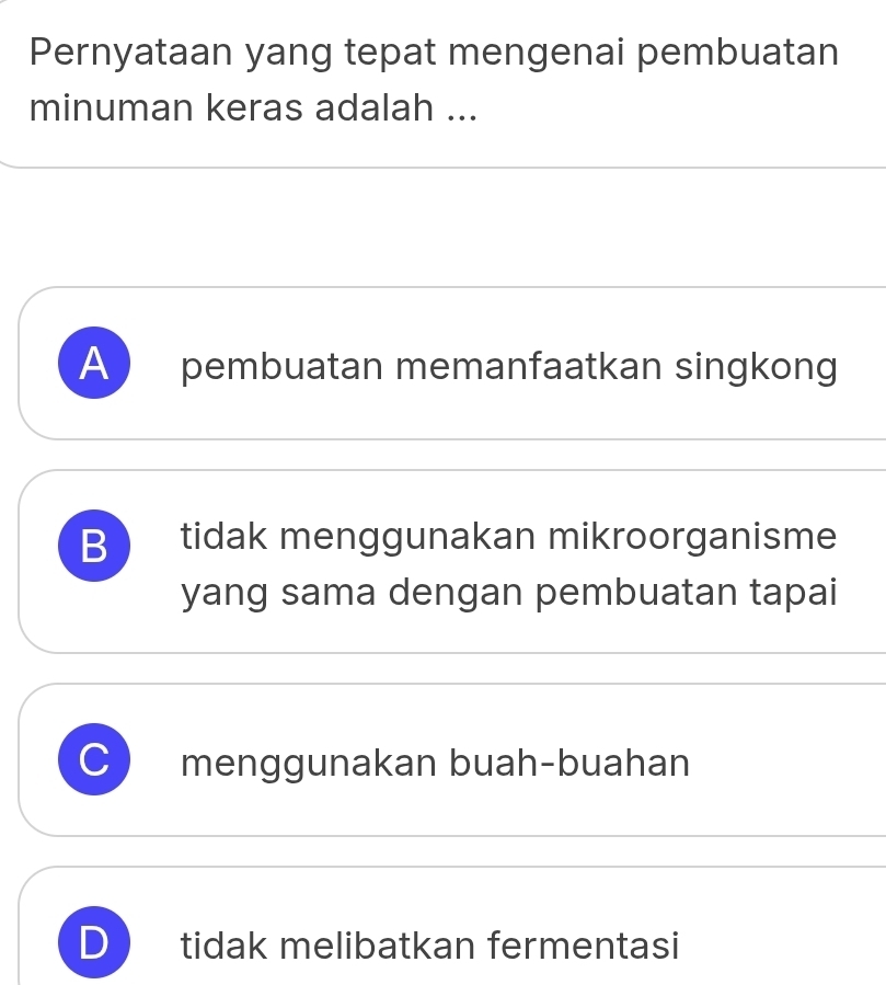 Pernyataan yang tepat mengenai pembuatan
minuman keras adalah ...
A pembuatan memanfaatkan singkong
B tidak menggunakan mikroorganisme
yang sama dengan pembuatan tapai
J menggunakan buah-buahan
D tidak melibatkan fermentasi