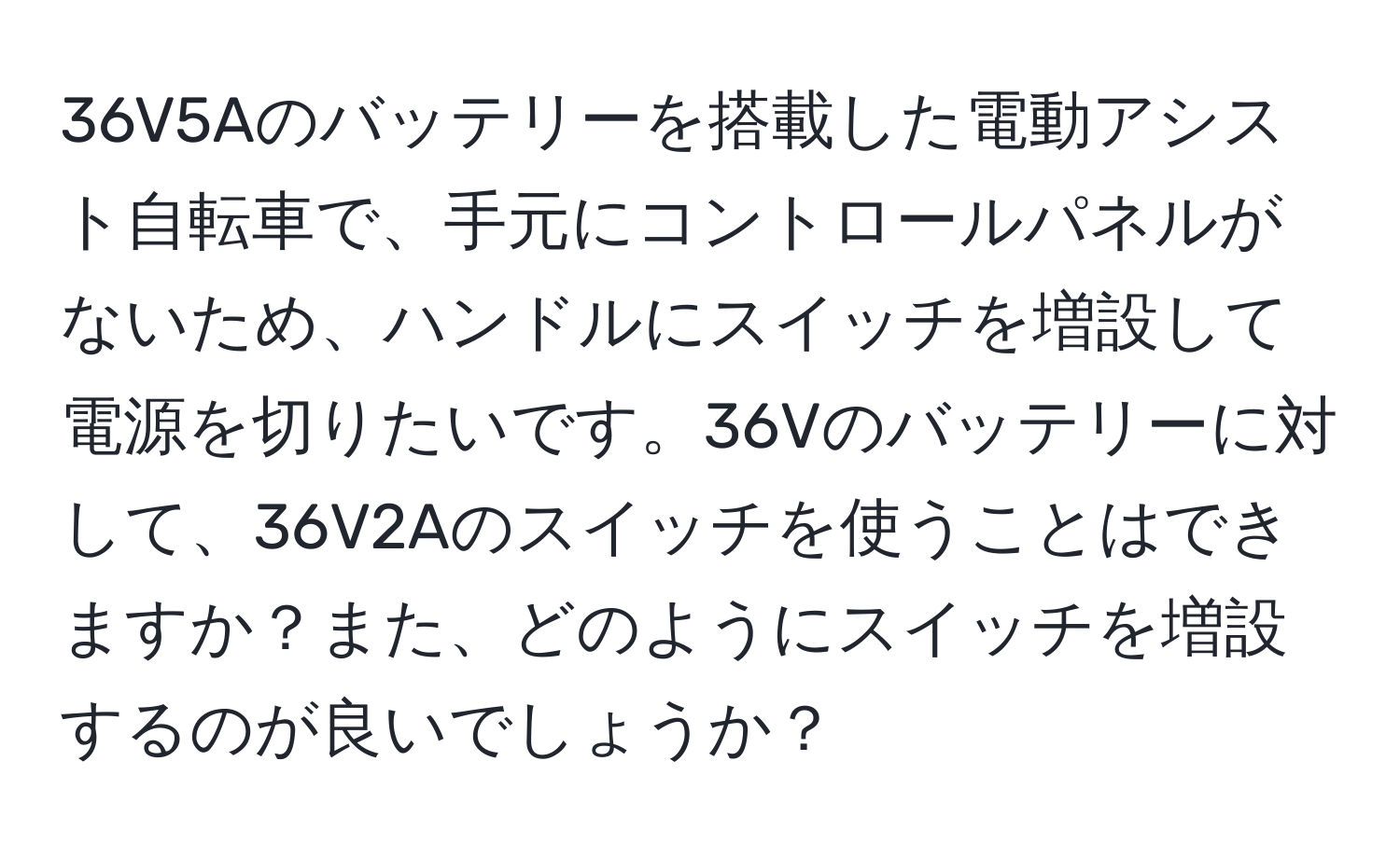 36V5Aのバッテリーを搭載した電動アシスト自転車で、手元にコントロールパネルがないため、ハンドルにスイッチを増設して電源を切りたいです。36Vのバッテリーに対して、36V2Aのスイッチを使うことはできますか？また、どのようにスイッチを増設するのが良いでしょうか？