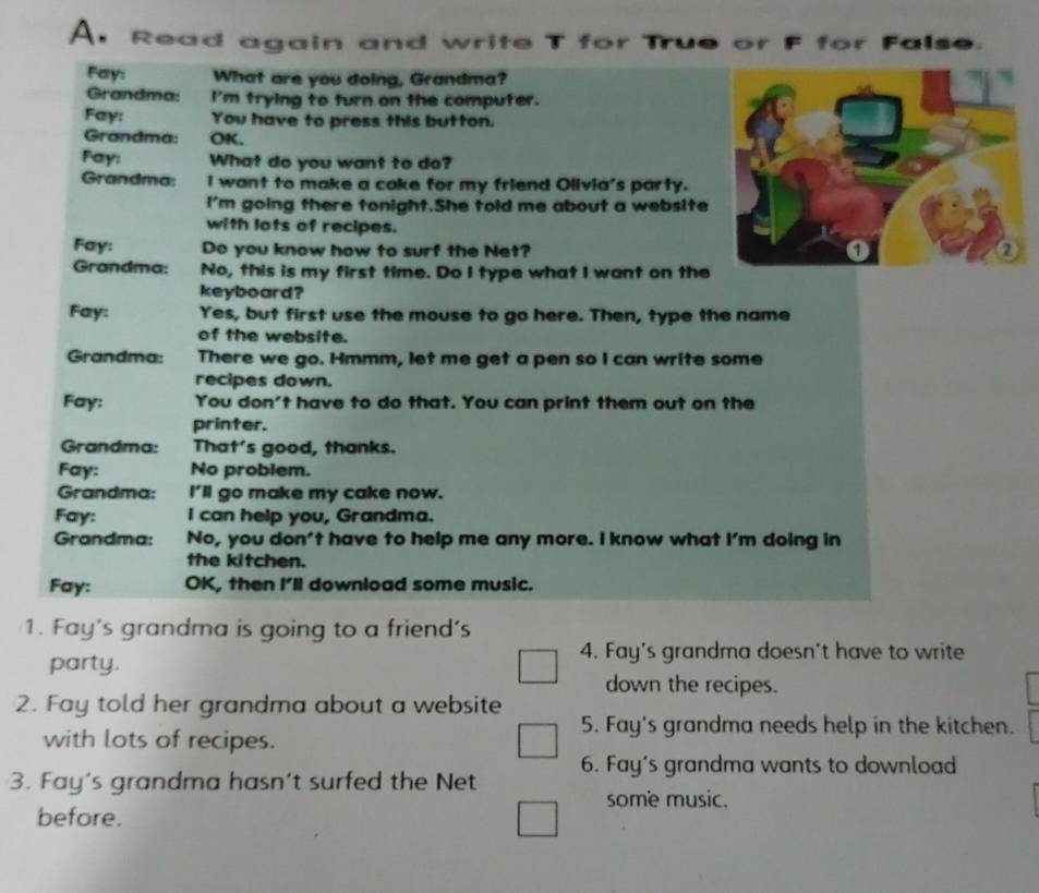 Read again and write T for True or F for False. 
Fay: What are you doing, Grandma? 
Grandma: I'm trying to turn on the computer. 
Fay: You have to press this button. 
Grandma: OK. 
Fay: What do you want to do? 
Grandma: I want to make a cake for my friend Olivia's party. 
I'm going there tonight.She told me about a website 
with lots of recipes. 
Fay: Do you know how to surf the Net? 
Grandma: No, this is my first time. Do I type what I want on the 
keyboard? 
Fay: Yes, but first use the mouse to go here. Then, type the name 
of the website. 
Grandma: There we go. Hmmm, let me get a pen so I can write some 
recipes down. 
Fay: You don't have to do that. You can print them out on the 
printer. 
Grandma: That's good, thanks. 
Fay: No problem. 
Grandma: I'll go make my cake now. 
Fay: I can help you, Grandma. 
Grandma: No, you don't have to help me any more. I know what I'm doing in 
the kitchen. 
Fay: OK, then I'll download some music. 
1. Fay's grandma is going to a friend's 
party. 
4. Fay's grandma doesn't have to write 
down the recipes. 
2. Fay told her grandma about a website 
with lots of recipes. 
5. Fay's grandma needs help in the kitchen. 
3. Fay's grandma hasn’t surfed the Net 6. Fay's grandma wants to download 
some music. 
before.