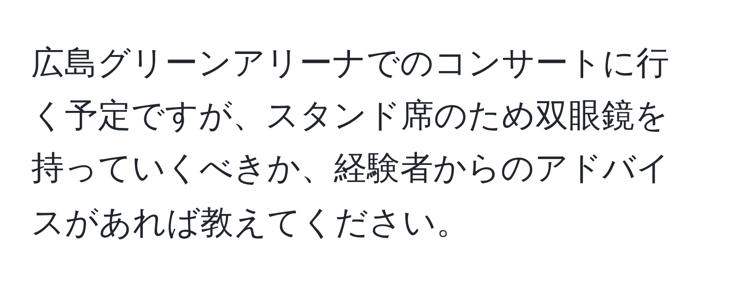 広島グリーンアリーナでのコンサートに行く予定ですが、スタンド席のため双眼鏡を持っていくべきか、経験者からのアドバイスがあれば教えてください。