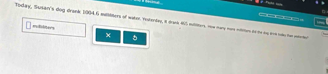 a decimal 
d e - Plaç/sh - Ral 
D 
14 
Today, Susan's dog drank 1004.6 milliliters of water. Yesterday, it drank 465 milliliters. How many more millliters did the dog drink today than yesterday?
milliliters
×