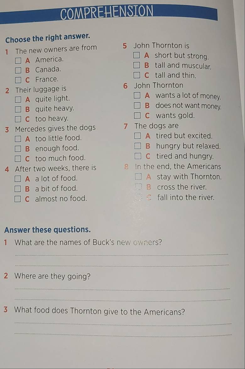 COMPREHENSION
Choose the right answer.
1 The new owners are from 5 John Thornton is
A America.
A short but strong.
B Canada.
B tall and muscular.
C tall and thin.
C France.
2 Their luggage is 6 John Thornton
A quite light.
A wants a lot of money.
B quite heavy.
B does not want money.
C too heavy. C wants gold.
3 Mercedes gives the dogs 7 The dogs are
A too little food. A tired but excited.
B enough food. B hungry but relaxed.
C too much food. Ctired and hungry.
4 After two weeks, there is B In the end, the Americans
A a lot of food. A stay with Thornton.
B a bit of food. B cross the river.
C almost no food. C fall into the river.
Answer these questions.
1 What are the names of Buck's new owners?
_
_
2 Where are they going?
_
_
3 What food does Thornton give to the Americans?
_
_