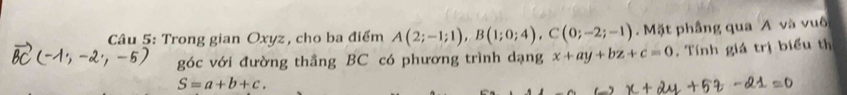 Trong gian Oxyz, cho ba điểm A(2;-1;1), B(1;0;4), C(0;-2;-1). Mặt phầng qua A và vuô 
góc với đường thẳng BC có phương trình dạng x+ay+bz+c=0. Tính giá trị biểu th
S=a+b+c.