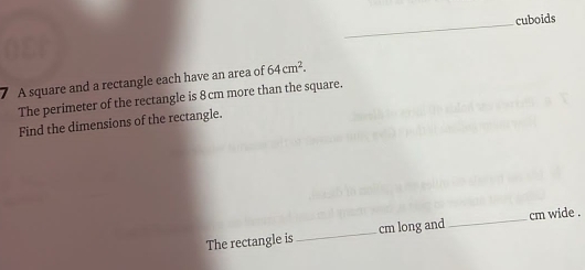 cuboids 
A square and a rectangle each have an area of 64cm^2. 
The perimeter of the rectangle is 8 cm more than the square. 
Find the dimensions of the rectangle. 
The rectangle is_ cm long and_ cm wide .