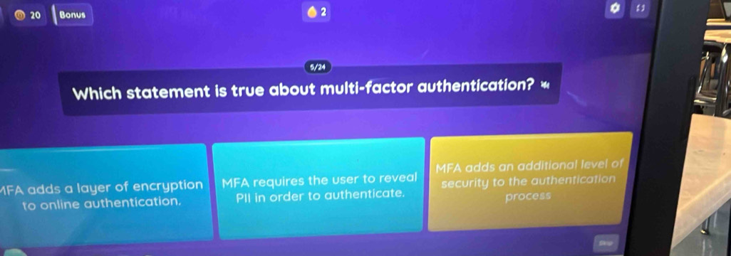 Bonus
2
5/24
Which statement is true about multi-factor authentication? *
MFA adds an additional level of
MFA adds a layer of encryption MFA requires the user to reveal security to the authentication
to online authentication. PII in order to authenticate.
process