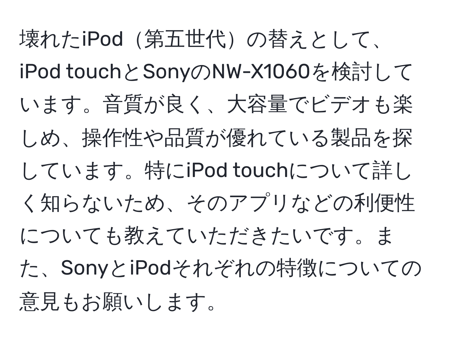 壊れたiPod第五世代の替えとして、iPod touchとSonyのNW-X1060を検討しています。音質が良く、大容量でビデオも楽しめ、操作性や品質が優れている製品を探しています。特にiPod touchについて詳しく知らないため、そのアプリなどの利便性についても教えていただきたいです。また、SonyとiPodそれぞれの特徴についての意見もお願いします。