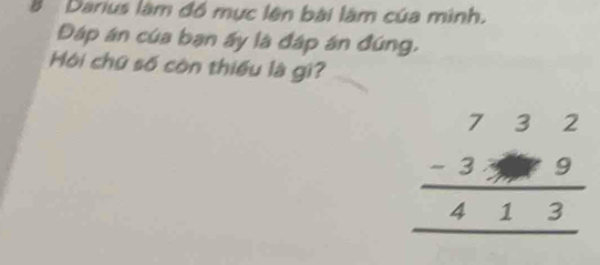 Darius làm đồ mục lên bài làm của mình. 
Đáp án của ban ấy là đáp án đúng, 
Mội chữ số còn thiếu là gi?
beginarrayr 732 -399 hline 413 hline endarray