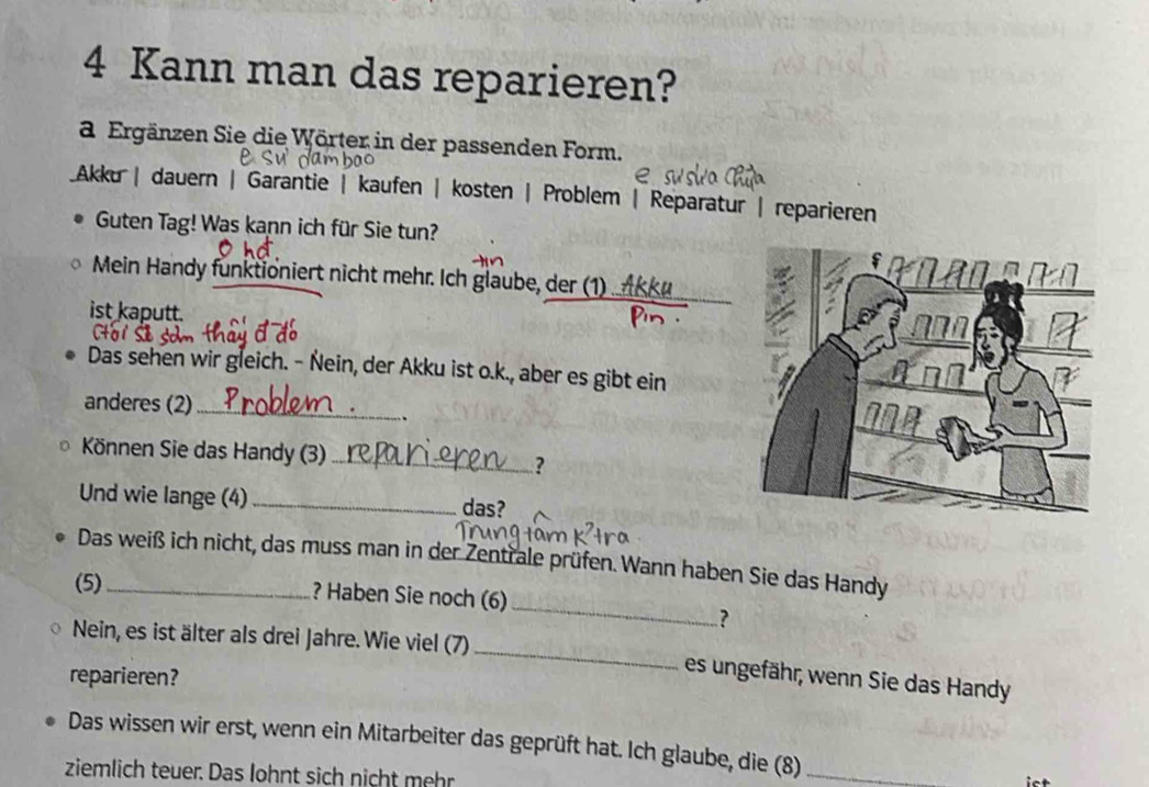 Kann man das reparieren?
a Ergänzen Sie die Wörter in der passenden Form.
Akku | dauern | Garantie | kaufen | kosten | Problem | Reparatur | reparieren
Guten Tag! Was kann ich für Sie tun?
Mein Handy funktioniert nicht mehr. Ich glaube, der (1)_
ist kaputt.
Das sehen wir gleich. - Nein, der Akku ist o.k., aber es gibt ein
anderes (2)_
.
Können Sie das Handy (3)_
?
Und wie lange (4) _das?
_
Das weiß ich nicht, das muss man in der Zentrale prüfen. Wann haben Sie das Handy
(5) _? Haben Sie noch (6)
?
Nein, es ist älter als drei Jahre. Wie viel (7) _es ungefähr, wenn Sie das Handy
reparieren?
Das wissen wir erst, wenn ein Mitarbeiter das geprüft hat. Ich glaube, die (8) _ot
ziemlich teuer. Das lohnt sich nicht mehr