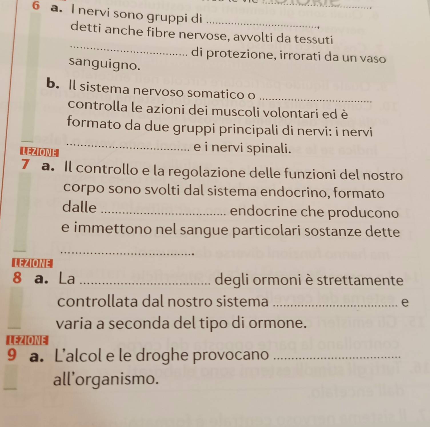 nervi sono gruppi di__ 
_ 
detti anche fibre nervose, avvolti da tessuti 
di protezione, irrorati da un vaso 
sanguigno. 
b. Il sistema nervoso somatico o_ 
controlla le azioni dei muscoli volontari ed è 
formato da due gruppi principali di nervi: i nervi 
LEZIONE 
_ 
e i nervi spinali. 
7 a. Il controllo e la regolazione delle funzioni del nostro 
corpo sono svolti dal sistema endocrino, formato 
dalle _endocrine che producono 
e immettono nel sangue particolari sostanze dette 
_ 
_ 
LEZIONE 
8 a. La _degli ormoni è strettamente 
controllata dal nostro sistema _e 
varia a seconda del tipo di ormone. 
LEZIONE 
9 a. L’alcol e le droghe provocano_ 
all’organismo.