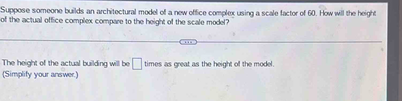 Suppose someone builds an architectural model of a new office complex using a scale factor of 60. How will the height 
of the actual office complex compare to the height of the scale model? 
The height of the actual building will be □ times as great as the height of the model. 
(Simplify your answer.)