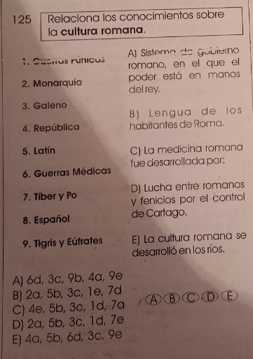 125 Relaciona los conocimientos sobre
la cultura romana.
A) Sistema de gobiérno
1. Cúcitas Púnicas romano, en el que el
poder está en manos
2. Monarquía del rey.
3. Galeno
B) Lengua de los
4. República habitantes de Roma.
5. Latín C) La medicina romana
fue desarrollada por:
6. Guerras Médicas
D) Lucha entre romanos
7. Tíber y Po y fenicios por el control
8. Español de Cartago.
9. Tigris y Eúfrates E) La cultura romana se
desarrolló en los ríos.
A) 6d, 3c, 9b, 4a, 9e
B) 2a, 5b, 3c, 1e, 7d
C) 4e, 5b, 3c, 1d, 7a A③ ) ( ⒸⒹ E
D) 2a, 5b, 3c, 1d, 7e
E) 4a, 5b, 6d, 3c, 9e