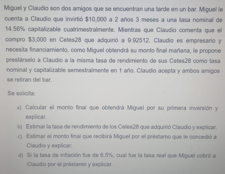 Miguel y Claudio son dos amigos que se encuentran una tarde en un bar. Miguel le 
cuenta a Claudio que invirtió $10,000 a 2 años 3 meses a una tasa nominal de
14.56% capitalizable cuatrimestralmente. Mientras que Claudio comenta que el 
compro $3,000 en Cetes28 que adquirió a 9.92512. Claudio es empresario y 
necesita financiamiento, como Miguel obtendrá su monto final mañana, le propone 
prestárselo a Claudio a la misma tasa de rendimiento de sus Cetes28 como tasa 
nominal y capitalizable semestralmente en 1 año. Claudio acepta y ambos amigos 
se retiran del bar. 
Se solicita: 
a) Calcular el monto final que obtendrá Miguel por su primera inversión y 
explicar. 
b) Estimar la tasa de rendimiento de los Cetes28 que adquirió Claudio y explicar. 
c) Estimar el monto final que recibirá Miguel por el préstamo que le concedió a 
Claudio y explicar. 
d) Si la tasa de inflación fue de 6.5%, cual fue la tasa real que Miguel cobró a 
Claudio por el préstamo y explicar.