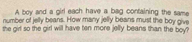 A boy and a girl each have a bag containing the same 
number of jelly beans. How many jelly beans must the boy give 
the girl so the girl will have ten more jelly beans than the boy?