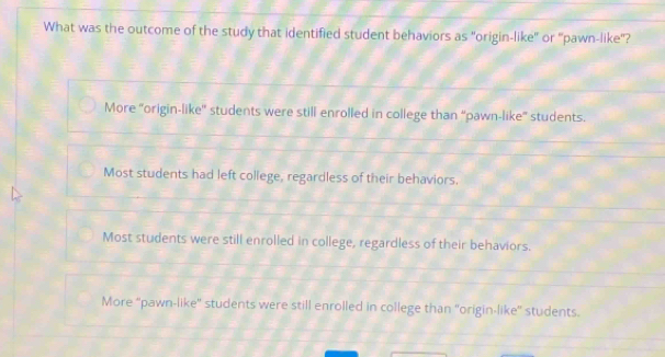 What was the outcome of the study that identified student behaviors as "origin-like" or "pawn-like"?
More 'origin-like' students were still enrolled in college than “pawn-like” students.
Most students had left college, regardless of their behaviors.
Most students were still enrolled in college, regardless of their behaviors.
More “pawn-like” students were still enrolled in college than 'origin-like” students.