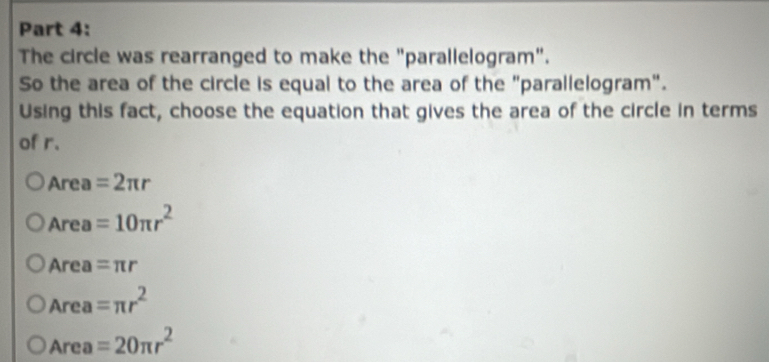 The circle was rearranged to make the "parallelogram".
So the area of the circle is equal to the area of the "parallelogram".
Using this fact, choose the equation that gives the area of the circle in terms
of r.
Area =2π r
Area A_1 =10π r^2
Area =π r
Area =π r^2
Area =20π r^2