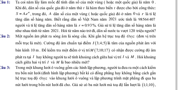 Ta coi năm lầy làm mốc để tính dân số của một vùng ( hoặc một quốc gia) là năm 0 .
Khi đó, dân số của quốc gia đó ở năm thứ # là hàm theo biến 1 được cho bởi công thức:
S=A.e^n , trong đó, A dân số của một vùng ( hoặc quốc gia) đó ở năm 0 và r là tỉ lệ
tăng dân số hàng năm. Biết rằng dân số Việt Nam năm 2021 ước tính là 98564407
người và tỉ lệ tăng dân số hàng năm là r=0.93%. Giả sử tỉ lệ tăng dân số hàng năm là
như nhau tính từ năm 2021. Hồi từ năm nào trở đi, dân số nước ta vượt 120 triệu người?
Câu 2: Một nguồn âm phát ra sóng âm là sóng cầu. Khi gắn hệ trục toạ độ Oxyz (đơn vị trên
mỗi trục là mét). Cường độ âm chuẩn tại điểm I(3;4;5) là tâm của nguồn phát âm với
bán kính 10 m . Để kiểm tra một điểm ở vị trí M (7;10;17) có nhận được cường độ âm
phát ra tại 7 hay không người ta sẽ tính khoảng cách giữa hai vị trí 7 và M. Hồi khoảng
cách giữa hai vị trí / và M là bao nhiêu mét?
Cầu 3: Trong một khung lưới ô vuông gồm các hình lập phương, người ta đưa ra một cách kiểm
tra bốn nút lưới (đỉnh hình lập phương) bắt kì có đồng phẳng hay không bằng cách gắn
hệ trục toạ độ Oxyz vào khung lưới ô vuông và lập phương trình mặt phẳng đi qua ba
nút lưới trong bốn nút lưới đã cho. Giả sử có ba nút lưới mà toạ độ lần lượt là (1;1;10),