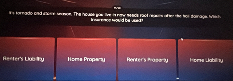 15/20
It's tornado and storm season. The house you live in now needs roof repairs after the hall damage. Which
insurance would be used?
Renter’s Liability Home Property Renter's Property Home Liability