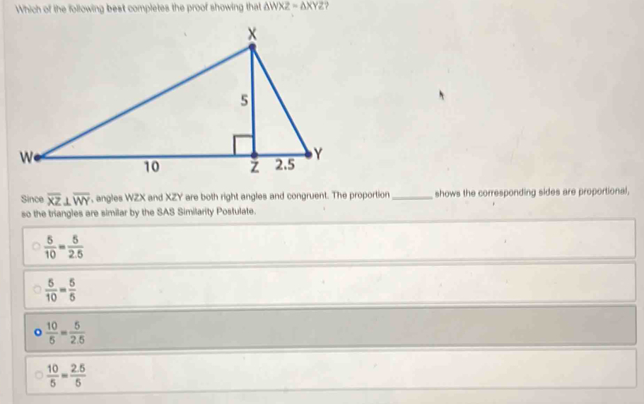 Which of the following best completes the proof showing that △ WXZ=△ XYZ
Since overline XZ⊥ overline WY , angles WZX and XZY are both right angles and congruent. The proportion _shows the corresponding sides are proportional,
so the triangles are similar by the SAS Similarity Postulate.
 5/10 = 5/2.5 
 5/10 = 5/5 
o  10/5 = 5/2.5 
 10/5 = (2.5)/5 