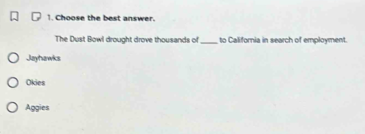 Choose the best answer.
The Dust Bowl drought drove thousands of _to California in search of employment.
Jayhawks
Okies
Aggies