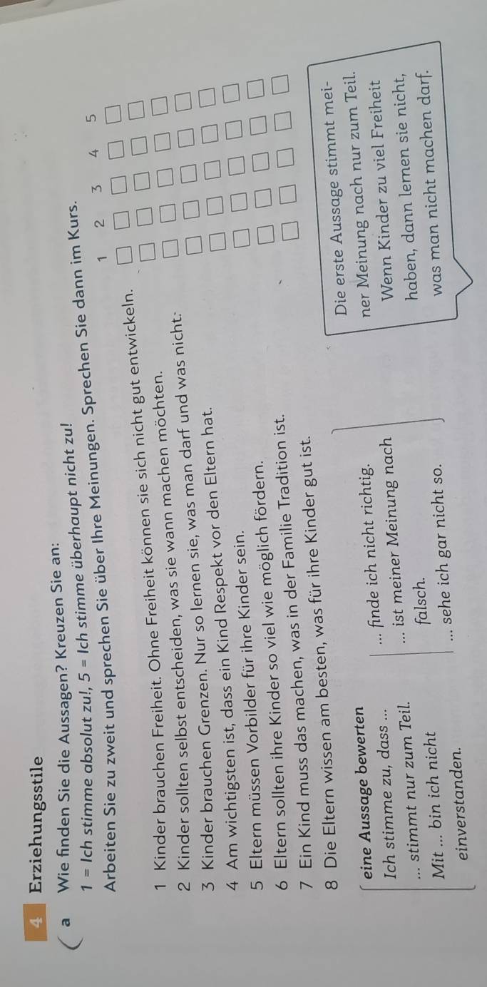 Erziehungsstile 
a Wie finden Sie die Aussagen? Kreuzen Sie an: 
1= Ich stimme absolut zu!, 5 = Ich stimme überhaupt nicht zu! 
Arbeiten Sie zu zweit und sprechen Sie über Ihre Meinungen. Sprechen Sie dann im Kurs.
1 2 3 4 5
1 Kinder brauchen Freiheit. Ohne Freiheit können sie sich nicht gut entwickeln. 
2 Kinder sollten selbst entscheiden, was sie wann machen möchten. 
3 Kinder brauchen Grenzen. Nur so lernen sie, was man darf und was nicht: 
4 Am wichtigsten ist, dass ein Kind Respekt vor den Eltern hat. 
5 Eltern müssen Vorbilder für ihre Kinder sein. 
6 Eltern sollten ihre Kinder so viel wie möglich fördern. 
7 Ein Kind muss das machen, was in der Familie Tradition ist. 
8 Die Eltern wissen am besten, was für ihre Kinder gut ist. 
Die erste Aussage stimmt mei- 
eine Aussage bewerten 
Ich stimme zu, dass ... finde ich nicht richtig. 
ner Meinung nach nur zum Teil. 
... stimmt nur zum Teil. ist meiner Meinung nach 
Wenn Kinder zu viel Freiheit 
Mit ... bin ich nicht falsch. haben, dann lernen sie nicht, 
einverstanden. sehe ich gar nicht so. 
was man nicht machen darf.