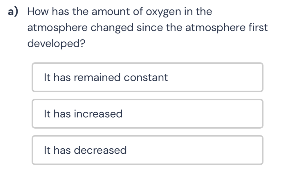 How has the amount of oxygen in the
atmosphere changed since the atmosphere first
developed?
It has remained constant
It has increased
It has decreased