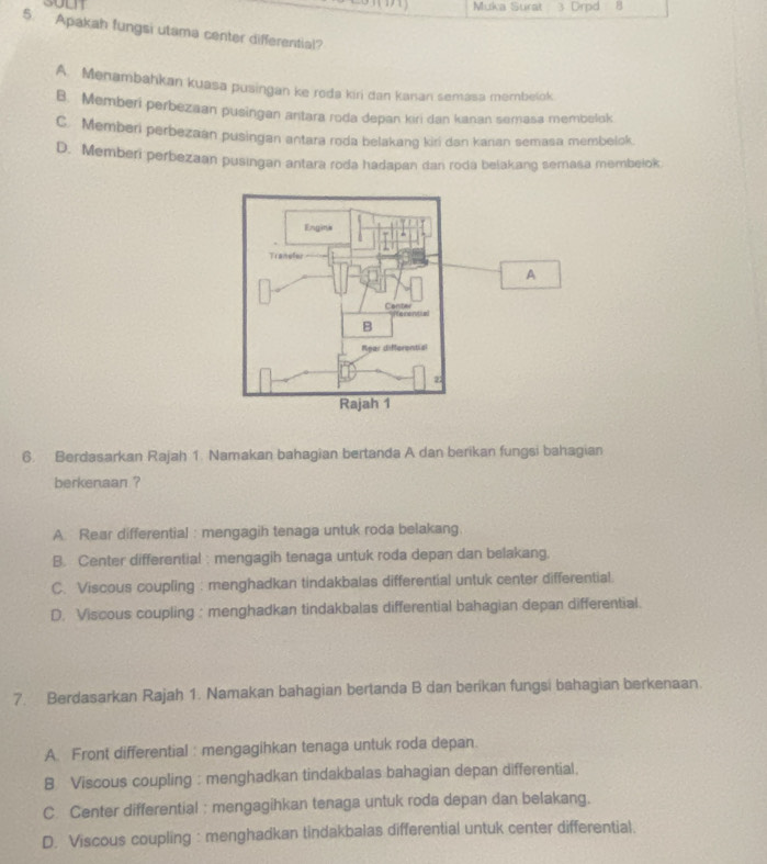 Muka Surat 3 Drpd
5. Apakah fungsi utama center differential?
A. Menambahkan kuasa pusingan ke roda kiri dan kanan semasa membelok
B. Memberi perbezaan pusingan antara roda depan kiri dan kanan semasa membelok
C. Memberi perbezaán pusingan antara roda belakang kiri dan karıan semasa membelok.
D. Memberi perbezaan pusingan antara roda hadapan dan roda belakang semasa membeiok
A
6. Berdasarkan Rajah 1. Namakan bahagian bertanda A dan berikan fungsi bahagian
berkenaan ?
A. Rear differential : mengagih tenaga untuk roda belakang.
B. Center differential : mengagih tenaga untuk roda depan dan belakang.
C. Viscous coupling : menghadkan tindakbalas differential untuk center differential.
D. Viscous coupling : menghadkan tindakbalas differential bahagian depan differential.
7. Berdasarkan Rajah 1. Namakan bahagian bertanda B dan berikan fungsi bahagian berkenaan.
A. Front differential : mengagihkan tenaga untuk roda depan.
8 Viscous coupling : menghadkan tindakbalas bahagian depan differential.
C Center differential : mengagihkan tenaga untuk roda depan dan belakang.
D. Viscous coupling : menghadkan tindakbalas differential untuk center differential.