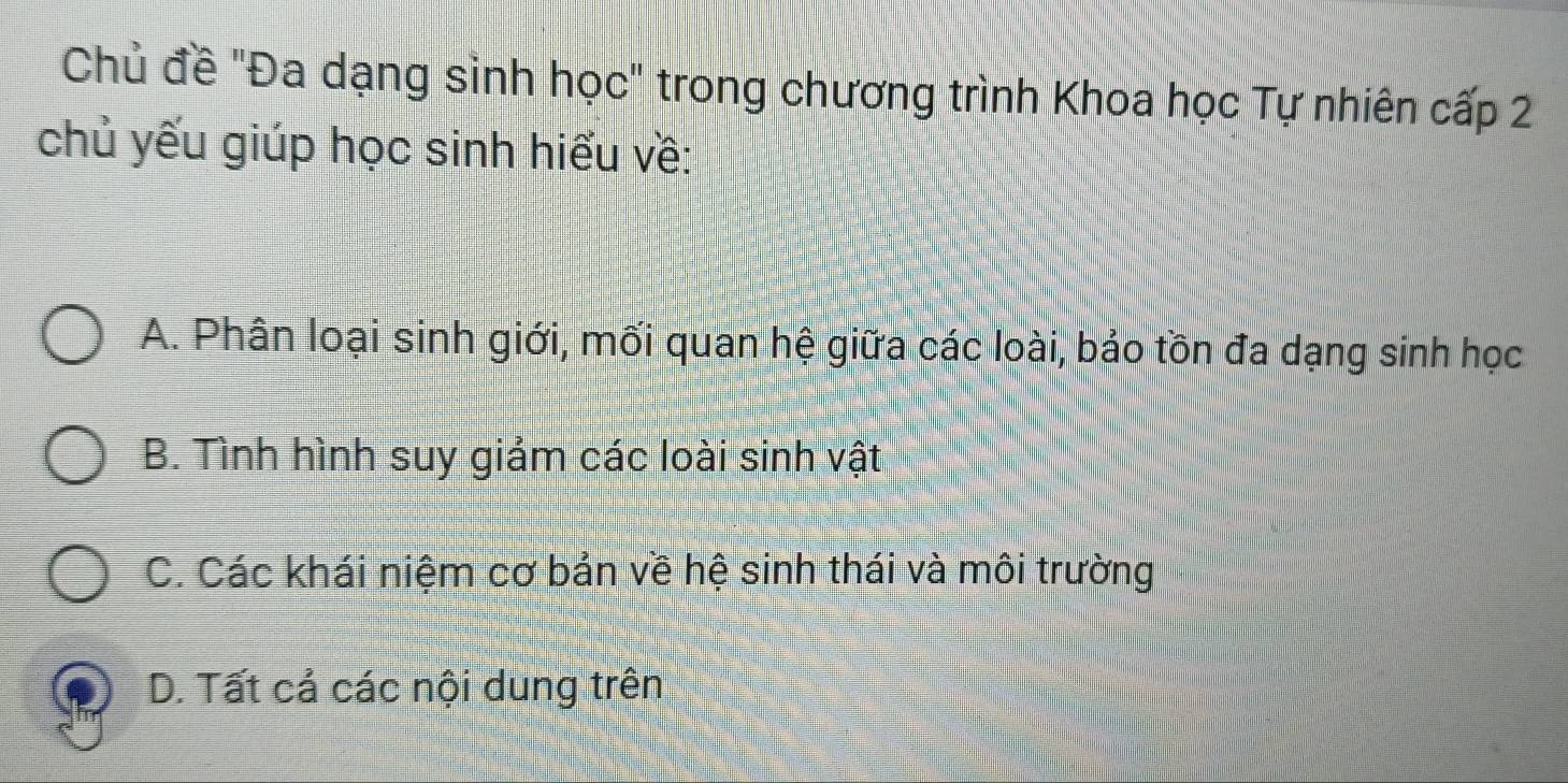 Chủ đề "Đa dạng sinh học" trong chương trình Khoa học Tự nhiên cấp 2
chủ yếu giúp học sinh hiểu về:
A. Phân loại sinh giới, mối quan hệ giữa các loài, bảo tồn đa dạng sinh học
B. Tình hình suy giảm các loài sinh vật
C. Các khái niệm cơ bản về hệ sinh thái và môi trường
D. Tất cả các nội dung trên