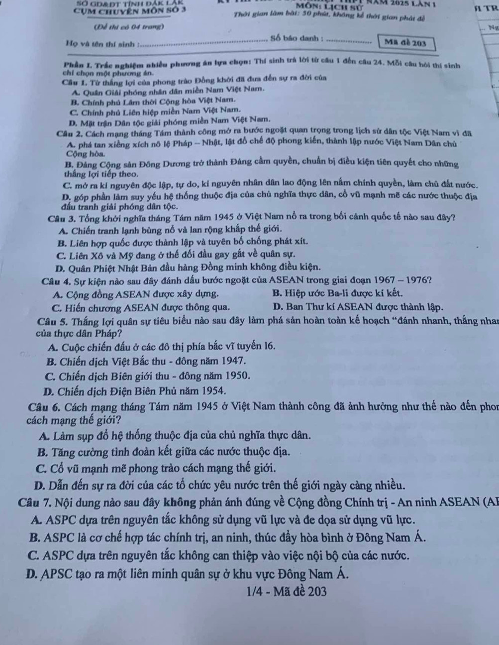 Năm 2025 Làn 1
SỞ GD&ĐT TÍnh đắK LắK ôn: Lịch sử
Cụm chuyên môn số 3  Thời gian làm bài: 50 phú, không kể thời gian phát đề  TR
(Để thi có 04 trang)
. Ng
_Số báo danh : _Mã đề 203
_
Họ và tên thí sinh :
Phần L Trầc nghiêm nhiều phương án lựa chọn: Thí sinh trà lời từ câu 1 đến câu 24. Mỗi câu hội thí sinh
chỉ chọn một phương án.
Cầu 1. Từ thắng lợi của phong trào Đồng khởi đã đưa đến sự ra đời của
A. Quân Giải phóng nhân dân miền Nam Việt Nam.
B. Chính phủ Lâm thời Cộng hòa Việt Nam.
C. Chính phủ Liên hiệp miền Nam Việt Nam.
D. Mặt trận Dân tộc giải phóng miền Nam Việt Nam.
Cầu 2. Cách mạng tháng Tám thành công mở ra bước ngoặt quan trọng trong lịch sử dân tộc Việt Nam vì đã
A. phá tan xiêng xích nô lệ Pháp - Nhật, lật đồ chế độ phong kiến, thành lập nước Việt Nam Dân chủ
Cộng hòa.
B. Đảng Cộng sản Đông Dương trở thành Đảng cầm quyền, chuẩn bị điều kiện tiên quyết cho những
thắng lợi tiếp theo.
C. mở ra kỉ nguyên độc lập, tự do, kỉ nguyên nhân dân lao động lên nấm chính quyền, làm chủ đất nước.
D. góp phần làm suy yếu hệ thống thuộc địa của chủ nghĩa thực dân, cổ vũ mạnh mẽ các nước thuộc địa
đầu tranh giải phóng dân tộc.
Cầu 3. Tổng khởi nghĩa tháng Tám năm 1945 ở Việt Nam nổ ra trong bối cảnh quốc tế nào sau đây?
A. Chiến tranh lạnh bùng nổ và lan rộng khấp thế giới.
B. Liên hợp quốc được thành lập và tuyên bố chống phát xít.
C. Liên Xô và Mỹ đang ở thế đối đầu gay gắt về quân sự.
D. Quân Phiệt Nhật Bản đầu hàng Đồng minh không điều kiện.
Câu 4. Sự kiện nào sau đây đánh dấu bước ngoặt của ASEAN trong giai đoạn 1967 - 1976?
A. Cộng đồng ASEAN được xây dựng. B. Hiệp ước Ba-li được kí kết.
C. Hiến chương ASEAN được thông qua. D. Ban Thư kí ASEAN được thành lập.
Câu 5. Thắng lợi quân sự tiêu biểu nào sau đây làm phá sản hoàn toàn kế hoạch “đánh nhanh, thắng nhan
của thực dân Pháp?
A. Cuộc chiến đấu ở các đô thị phía bắc vĩ tuyến 16.
B. Chiến dịch Việt Bắc thu - đông năm 1947.
C. Chiến dịch Biên giới thu - đông năm 1950.
D. Chiến dịch Điện Biên Phủ năm 1954.
Câu 6. Cách mạng tháng Tám năm 1945 ở Việt Nam thành công đã ảnh hưởng như thế nào đến phon
cách mạng thế giới?
A. Làm sụp đổ hệ thống thuộc địa của chủ nghĩa thực dân.
B. Tăng cường tình đoàn kết giữa các nước thuộc địa.
C. Cổ vũ mạnh mẽ phong trào cách mạng thế giới.
D. Dẫn đến sự ra đời của các tổ chức yêu nước trên thế giới ngày càng nhiều.
Câu 7. Nội dung nào sau đây không phản ánh đúng về Cộng đồng Chính trị - An ninh ASEAN (AF
A. ASPC dựa trên nguyên tắc không sử dụng vũ lực và đe dọa sử dụng vũ lực.
B. ASPC là cơ chế hợp tác chính trị, an ninh, thúc đầy hòa bình ở Đông Nam Á.
C. ASPC dựa trên nguyên tắc không can thiệp vào việc nội bộ của các nước.
D. APSC tạo ra một liên minh quân sự ở khu vực Đông Nam Á.
1/4 - Mã đề 203