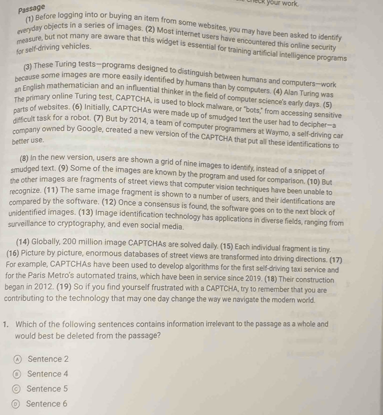 check your work.
Passage
(1) Before logging into or buying an item from some websites, you may have been asked to identify
everyday objects in a series of images. (2) Most internet users have encountered this online security
measure, but not many are aware that this widget is essential for training artificial intelligence programs
for self-driving vehicles.
(3) These Turing tests—programs designed to distinguish between humans and computers—work
because some images are more easily identified by humans than by computers. (4) Alan Turing was
an English mathematician and an influential thinker in the field of computer science's early days. (5)
The primary online Turing test, CAPTCHA, is used to block malware, or “bots,” from accessing sensitive
parts of websites. (6) Initially, CAPTCHAs were made up of smudged text the user had to decipher—a
difficult task for a robot. (7) But by 2014, a team of computer programmers at Waymo, a self-driving car
company owned by Google, created a new version of the CAPTCHA that put all these identifications to
better use.
(8) In the new version, users are shown a grid of nine images to identify, instead of a snippet of
smudged text. (9) Some of the images are known by the program and used for comparison. (10) But
the other images are fragments of street views that computer vision techniques have been unable to
recognize. (11) The same image fragment is shown to a number of users, and their identifications are
compared by the software. (12) Once a consensus is found, the software goes on to the next block of
unidentified images. (13) Image identification technology has applications in diverse fields, ranging from
surveillance to cryptography, and even social media.
(14) Globally, 200 million image CAPTCHAs are solved daily. (15) Each individual fragment is tiny.
(16) Picture by picture, enormous databases of street views are transformed into driving directions. (17)
For example, CAPTCHAs have been used to develop algorithms for the first self-driving taxi service and
for the Paris Metro’s automated trains, which have been in service since 2019. (18) Their construction
began in 2012. (19) So if you find yourself frustrated with a CAPTCHA, try to remember that you are
contributing to the technology that may one day change the way we navigate the modern world.
1. Which of the following sentences contains information irrelevant to the passage as a whole and
would best be deleted from the passage?
 Sentence 2
⑥ Sentence 4
Sentence 5
Sentence 6