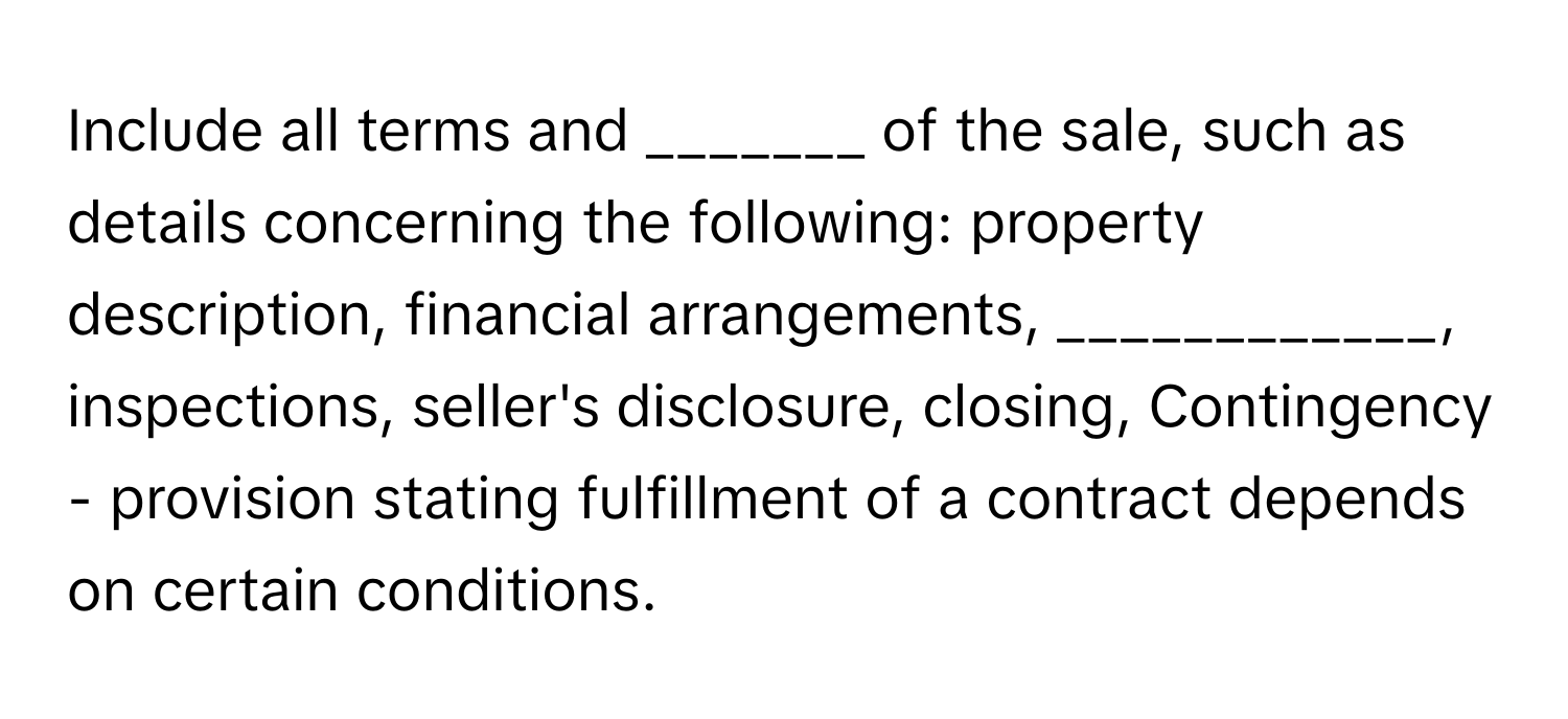 Include all terms and _______ of the sale, such as details concerning the following: property description, financial arrangements, ____________, inspections, seller's disclosure, closing, Contingency - provision stating fulfillment of a contract depends on certain conditions.