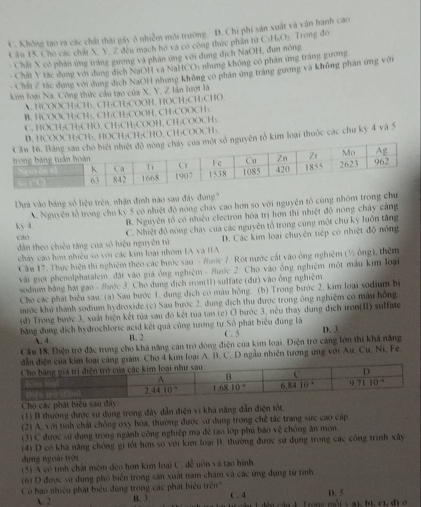 C. Không tao ra các chát thái gáy ở nhiễm môi trường. D. Chi phi sản xuất và vận hành cao
Cân 15. Cho các chất X. Y. Z đêu mạch ho và có công thức phân tử C_1H_6O_2 Trong đó
- Chát X có phân ứng tráng gương và phân ứng với dung địch NaOH, đun nông
- Chất Y tác dụng với dụng địch NaOH và NaHCO: nhưng không có phản ứng tráng gương
Chất Z tác đụng với đung địch NaOH nhưng không có phản ứng tráng gương và không phán ứng với
kim loại Na. Công thức cầu tạo của X, Y, Z lần lượt là
A. HCOOCH₂CH₃, CH₂CH₂COOH, HOCH₂CH₂CHO
B. HCOOCH₂CH₃, CH₃CH₂COOH, CH₃COOCH₃
C. HOCH₂CH₂CHO, CH₃CH₂COOH, CH₃COOCH₃.
D. HCOOCH₂CH₃, HOCH₂CH₂CHO, CH₃COOCH₃.
guyên tố kim loại thuộc các chu kỷ 4 và 5
Dựa vào bảng sở liệu trên, nhận định nào sau đây đùng?
A. Nguyên tổ trong chu kỳ 5 có nhiệt độ nóng chay cao hơn so với nguyên tổ cùng nhóm trong chu
kỷ 4.
B. Nguyên tổ có nhiều electron hóa trị hơn thi nhiệt độ nóng chảy cảng
cao C. Nhiệt độ nóng chảy của các nguyên tổ trong cùng một chu kỳ luôn tăng
dân theo chiêu tăng của số hiệu nguyên tử D. Các kim loại chuyên tiếp có nhiệt độ nóng
cháy cao hơn nhiều so với các kim loại nhóm IA và IA
Cầu 17. Thực hiện thi nghiệm theo các bước sau - Bước 1: Rột nước cất vào ống nghiệm (½ ống), thêm
vài giọt phenolphatalein, đặt vào giá ống nghiệm.- Bước 2: Cho vào ống nghiệm một mâu kim loại
sodium bảng hạt gao - Bước 3. Cho dung dịch iron(11) sulfate (dư) vào ông nghiệm.
Cho các phát biểu sau. (a) Sau bước 1, dung dịch có màu hồng. (b) Trong bước 2, kim loại sodium bị
hước khủ thành sodium hydroxide.(c) Sau bước 2, dung dịch thu được trong ông nghiệm có màu hồng.
(d) Trong bước 3, xuất hiện kết tủa sau đỏ kết tua tan (c) Ở bước 3, nều thay dung dịch iron(II) sulfate
bảng dung địch hydrochloric acid kết quả cũng tương tự Số phát biểu đúng là D. 3
. 4 B. 2 C. 5
Cầu 18. Điện trở đặc trưng cho khả năng cản trở dòng điện của kim loại. Điện trở cảng lớn thi khả năng
ại cảng giám. Cho 4 kim loại A. B. C. D ngẫu nhiên tương ứng với Au. Cu, Ni, Fe
Cho các phát biểu sau đây
(1) B thường được sư dụng trong dây dẫn điện vi khá năng dẫn điện tốt.
(2) A. với tính chất chồng oxy hóa, thường được sử dung trong chế tác trang sức cao cập
(3) C được sử dụng trong ngành công nghiệp mạ đẻ tạo lớp phủ báo vệ chồng ăn môn.
(4) D có kha năng chồng gi tốt hơn so với kim loại B. thường được sử dụng trong các công trình xây
dựng ngoài trời
(5) A có tính chất mêm déo hơn kim loại C. đễ uôn và tạo hình
(6) D được sử dung phỏ biên trong sản xuất nam chám và các ứng dụng từ tỉnh.
Có bao nhiều phát biểu đụng trong các phát biểu trên 
A. 2 B. 3 C. 4 D. 5
âu L dến cầu 4. Trong mỗt x a), bì, c), đ) ở