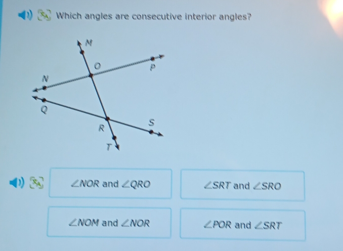 Which angles are consecutive interior angles?
∠ NOR and ∠ QRO and ∠ SRO
∠ SRT
∠ NOM and ∠ NOR ∠ POR and ∠ SRT