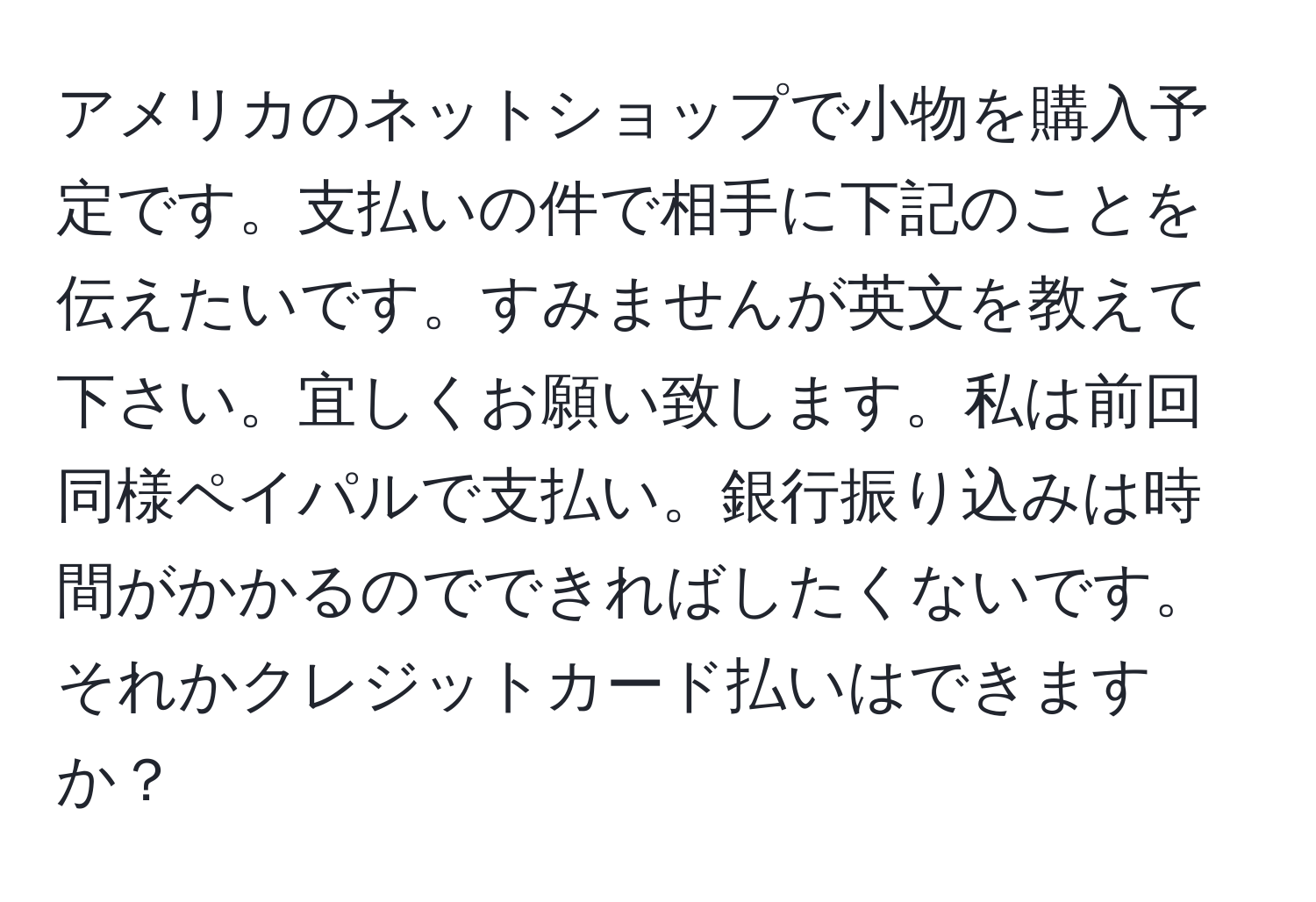 アメリカのネットショップで小物を購入予定です。支払いの件で相手に下記のことを伝えたいです。すみませんが英文を教えて下さい。宜しくお願い致します。私は前回同様ペイパルで支払い。銀行振り込みは時間がかかるのでできればしたくないです。それかクレジットカード払いはできますか？