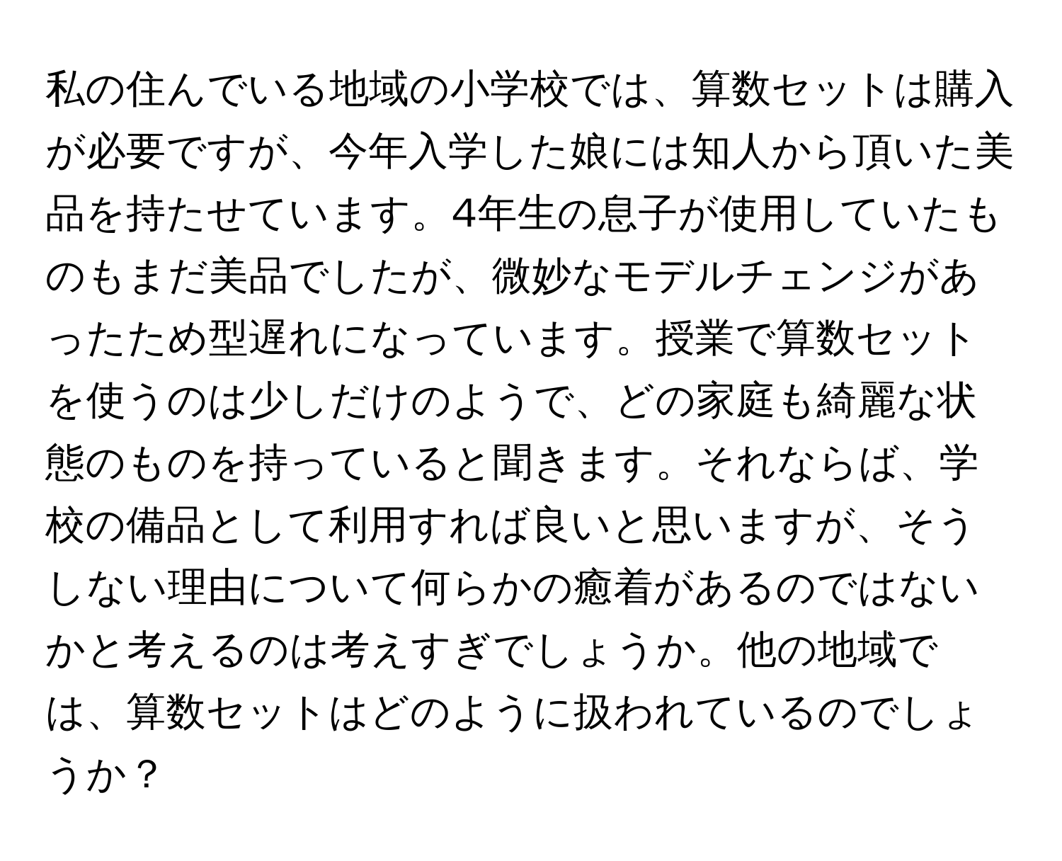 私の住んでいる地域の小学校では、算数セットは購入が必要ですが、今年入学した娘には知人から頂いた美品を持たせています。4年生の息子が使用していたものもまだ美品でしたが、微妙なモデルチェンジがあったため型遅れになっています。授業で算数セットを使うのは少しだけのようで、どの家庭も綺麗な状態のものを持っていると聞きます。それならば、学校の備品として利用すれば良いと思いますが、そうしない理由について何らかの癒着があるのではないかと考えるのは考えすぎでしょうか。他の地域では、算数セットはどのように扱われているのでしょうか？